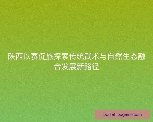 陕西以赛促旅探索传统武术与自然生态融合发展新路径 陕西以赛促旅探索传统武术与自然生态融合发展新路径