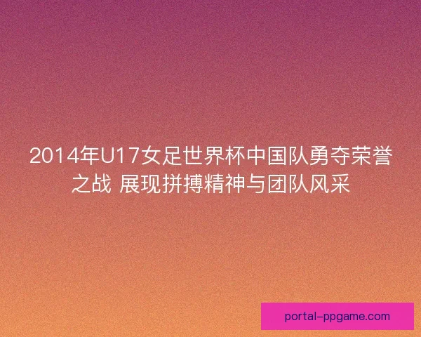 2014年U17女足世界杯中国队勇夺荣誉之战 展现拼搏精神与团队风采
