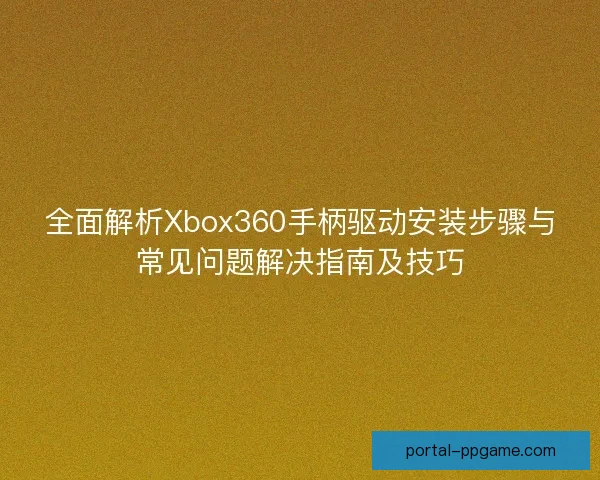 全面解析Xbox360手柄驱动安装步骤与常见问题解决指南及技巧 全面解析Xbox360手柄驱动安装步骤与常见问题解决指南及技巧