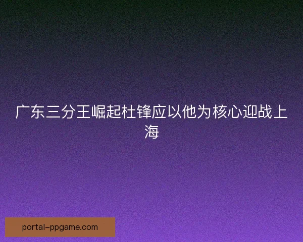 广东三分王崛起杜锋应以他为核心迎战上海 广东三分王崛起杜锋应以他为核心迎战上海
