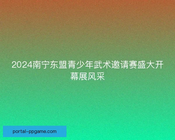2024南宁东盟青少年武术邀请赛盛大开幕展风采