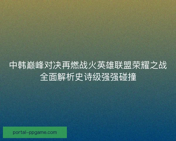 中韩巅峰对决再燃战火英雄联盟荣耀之战全面解析史诗级强强碰撞