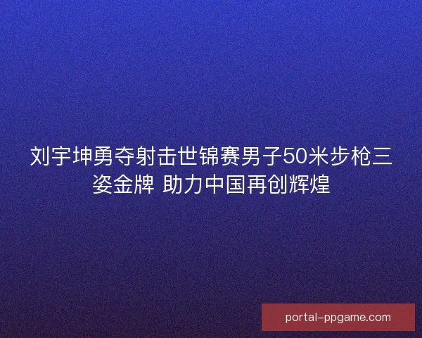 刘宇坤勇夺射击世锦赛男子50米步枪三姿金牌 助力中国再创辉煌