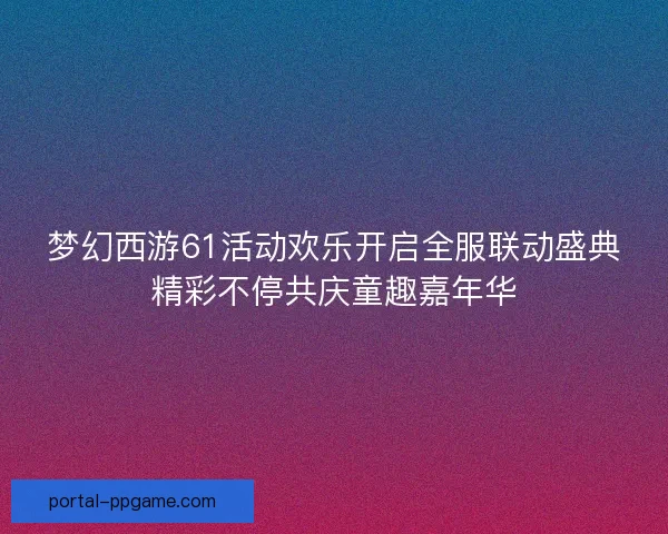 梦幻西游61活动欢乐开启全服联动盛典精彩不停共庆童趣嘉年华