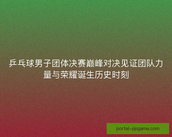 乒乓球男子团体决赛巅峰对决见证团队力量与荣耀诞生历史时刻