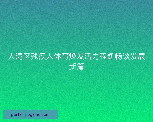 大湾区残疾人体育焕发活力程凯畅谈发展新篇