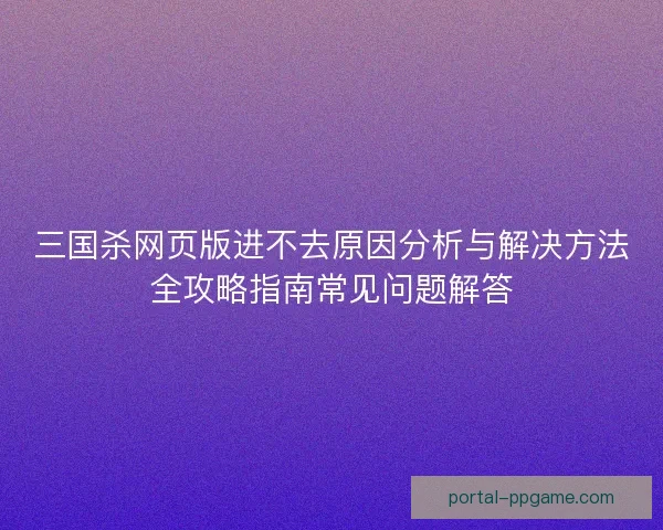 三国杀网页版进不去原因分析与解决方法全攻略指南常见问题解答