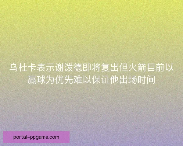 乌杜卡表示谢泼德即将复出但火箭目前以赢球为优先难以保证他出场时间 乌杜卡表示谢泼德即将复出但火箭目前以赢球为优先难以保证他出场时间