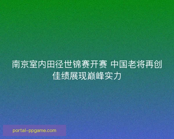 南京室内田径世锦赛开赛 中国老将再创佳绩展现巅峰实力 南京室内田径世锦赛开赛 中国老将再创佳绩展现巅峰实力